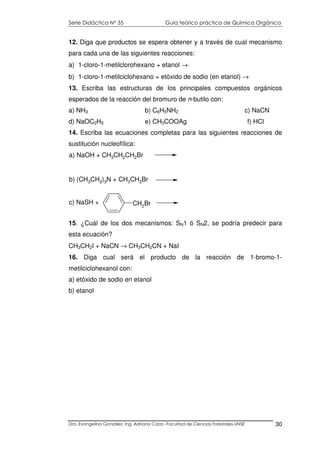 Serie Didáctica N° 35 Guía teórico práctica de Química Orgánica
Dra. Evangelina González. Ing. Adriana Corzo -Facultad de Ciencias Forestales-UNSE 30
12. Diga que productos se espera obtener y a través de cual mecanismo
para cada una de las siguientes reacciones:
a) 1-cloro-1-metilclorohexano + etanol →
b) 1-cloro-1-metilciclohexano + etóxido de sodio (en etanol) →
13. Escriba las estructuras de los principales compuestos orgánicos
esperados de la reacción del bromuro de n-butilo con:
a) NH3 b) C6H5NH2 c) NaCN
d) NaOC2H5 e) CH3COOAg f) HCl
14. Escriba las ecuaciones completas para las siguientes reacciones de
sustitución nucleofílica:
CH2Br
a) NaOH + CH3CH2CH2Br
b) (CH3CH2)3N + CH3CH2Br
c) NaSH +
15. ¿Cuál de los dos mecanismos: SN1 ó SN2, se podría predecir para
esta ecuación?
CH3CH2I + NaCN → CH3CH2CN + NaI
16. Diga cual será el producto de la reacción de 1-bromo-1-
metilciclohexanol con:
a) etóxido de sodio en etanol
b) etanol
 
