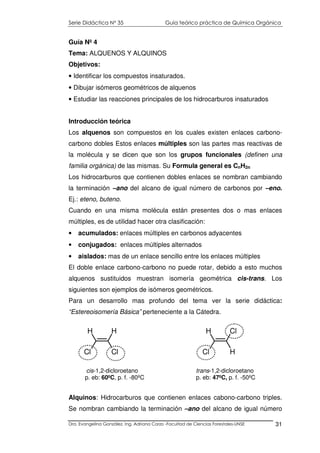 Serie Didáctica N° 35 Guía teórico práctica de Química Orgánica
Dra. Evangelina González. Ing. Adriana Corzo -Facultad de Ciencias Forestales-UNSE 31
Guía Nº 4
Tema: ALQUENOS Y ALQUINOS
Objetivos:
• Identificar los compuestos insaturados.
• Dibujar isómeros geométricos de alquenos
• Estudiar las reacciones principales de los hidrocarburos insaturados
Introducción teórica
Los alquenos son compuestos en los cuales existen enlaces carbono-
carbono dobles Estos enlaces múltiples son las partes mas reactivas de
la molécula y se dicen que son los grupos funcionales (definen una
familia orgánica) de las mismas. Su Formula general es CnH2n
Los hidrocarburos que contienen dobles enlaces se nombran cambiando
la terminación –ano del alcano de igual número de carbonos por –eno.
Ej.: eteno, buteno.
Cuando en una misma molécula están presentes dos o mas enlaces
múltiples, es de utilidad hacer otra clasificación:
• acumulados: enlaces múltiples en carbonos adyacentes
• conjugados: enlaces múltiples alternados
• aislados: mas de un enlace sencillo entre los enlaces múltiples
El doble enlace carbono-carbono no puede rotar, debido a esto muchos
alquenos sustituidos muestran isomería geométrica cis-trans. Los
siguientes son ejemplos de isómeros geométricos.
Para un desarrollo mas profundo del tema ver la serie didáctica:
“Estereoisomería Básica” perteneciente a la Cátedra.
Alquinos: Hidrocarburos que contienen enlaces cabono-carbono triples.
Se nombran cambiando la terminación –ano del alcano de igual número
H
Cl Cl
H H
Cl H
Cl
cis-1,2-dicloroetano trans-1,2-dicloroetano
p. eb: 60ºC, p. f. -80ºC p. eb: 47ºC, p. f. -50ºC
 