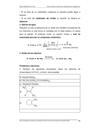 Serie Didáctica N° 35 Guía teórico práctica de Química Orgánica
Dra. Evangelina González. Ing. Adriana Corzo -Facultad de Ciencias Forestales-UNSE 34
C C
CH3
HCH3
H
d)
CH3
CH3
e)
* Si se trata de un catalizador cualquiera la reacción puede llegar a
alcanos
* Si se trata del catalizador de Lindlar la reacción se detiene en
alquenos
3. Adición de agua
Requiere no solo la presencia de un ácido sino también la presencia de
ion mercúrico el cual forma un complejo con el triple enlace y lo activa
para la adición. El producto inicial, un alcohol vinílico o enol se
reacomoda para dar un compuesto carbonílico.
4. Acidez de los alquinos
Problemas y ejercicios
1. Nombrar los siguientes compuestos según los sistemas de
nomenclatura I.U.P.A.C. y común, de ser posible
R C CH R C C+ Na+ NH2
-
NH3 liquido
- Na+ + NH3
R C CH + H OH
H+
HgSO4
R C C H
OH H
R C CH3
O
alcohol vinílico o enol
compuesto carbonílico
CH3CH=C(CH3)2
a)
CH3
-CH2
-C(CH3
)2
-C C-CH(CH3
)2
b)
CH3
CH2
C CH2
CH3c)
 