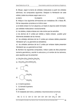 Serie Didáctica N° 35 Guía teórico práctica de Química Orgánica
Dra. Evangelina González. Ing. Adriana Corzo -Facultad de Ciencias Forestales-UNSE 36
CH3
CH3
c)
CH2CH3
CH2CH3
d)
4. Dibujar, según la teoría de orbitales moleculares (a partir de orbitales
atómicos), los compuestos siguientes. Designar la hibridación de cada
orbital y todos los enlaces según sean σ ó π.
a) etano b) propeno c) 3-butino
5. Indique si las siguientes afirmaciones son verdaderas (V) o falsas (F).
Dé las respuestas correctas en el último caso:
a) el doble enlace C=C en alquenos y el triple en alquinos están formados
por orbitales moleculares σ exclusivamente.
b) los dobles y triples enlaces son más cortos que los sencillos.
c) los átomos de C unidos por dobles y triples enlaces pueden girar
libremente alrededor de los mismos.
d) los orbitales atómicos de los C unidos por enlaces dobles presentan
hibridación sp3
y su geometría es tetraédrica.
e) los orbitales atómicos de los C unidos por enlaces triples presentan
hibridación sp y su geometría es lineal.
6. Nombrar los siguientes compuestos, indicar cuales de ellos presentan
isomería geométrica y escribir la estructura y el nombre de los isómeros,
para aquellos que los presentan:
e) 3-metil-2-penteno
f) 2,3-dimetil-2-penteno
g) 3-pentino
7. El metabolito del moho y antibiótico micomicina tiene la formula:
CH3(CH2)3CH=CHCH2CH3b)
CH3CH=(CH2)2CH(CH3)CH2CH3
a)
CH C C C CH C CH CH CH CH CH CH2
C
O
OH
 