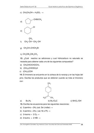 Serie Didáctica N° 35 Guía teórico práctica de Química Orgánica
Dra. Evangelina González. Ing. Adriana Corzo -Facultad de Ciencias Forestales-UNSE 38
CH3
CH2
CH3
c) CH3CH2OH + H2SO4 →
13. ¿Cuál reactivo se adicionara y cual hidrocarburo no saturado se
necesita para obtener cada uno de los siguientes compuestos?
a) CH3CHClCHClCH3
b) (CH3)2CHOSO3H
c) (CH3)3COH
14. El limoneno se encuentra en la corteza de la naranja y en las hojas del
pino. Escriba los productos que se obtienen cuando se trata al limoneno
con:
a) Br2/H2 b) Br2/Cl4C c) MnO4
-
/OH-
15. Escriba las ecuaciones para las siguientes reacciones:
a) 2-pentino + 2H2 (cat. De Lindlar) →
b) 2-pentino + 2H2 ( cat. Ni o Pt) →
c) 3-hexino + 2 Cl2 →
d) 2-butino + 2 HBr →
CH3
CH CH2
OH
CH3
f)
Cl
e)
CHBrCH3
d)
CH3
CBr2
CBr2
CH3h)
CH3CH=CHCH2Brg)
 