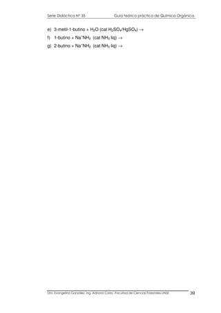 Serie Didáctica N° 35 Guía teórico práctica de Química Orgánica
Dra. Evangelina González. Ing. Adriana Corzo -Facultad de Ciencias Forestales-UNSE 39
e) 3-metil-1-butino + H2O (cat H2SO4/HgSO4) →
f) 1-butino + Na+
NH2 (cat NH3 liq) →
g) 2-butino + Na+
NH2 (cat NH3 liq) →
 