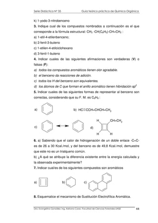 Serie Didáctica N° 35 Guía teórico práctica de Química Orgánica
Dra. Evangelina González. Ing. Adriana Corzo -Facultad de Ciencias Forestales-UNSE 44
k) 1-yodo-3-nitrobenceno
3. Indique cual de los compuestos nombrados a continuación es el que
corresponde a la fórmula estructural: CH3 -CH(C6H5)-CH=CH2 :
a) 1-etil-4-etilenbenceno;
b) 2-fenil-3-buteno
c) 1-etilen-4-etilciclohexano
d) 3-fenil-1-buteno
4. Indicar cuales de las siguientes afirmaciones son verdaderas (V) o
falsas (F):
a) todos los compuestos aromáticos tienen olor agradable.
b) el benceno da reacciones de adición.
c) todos los H del benceno son equivalentes.
d) los átomos de C que forman el anillo aromático tienen hibridación sp2
5. Indicar cuales de las siguientes formas de representar al benceno son
correctas, considerando que su F. M. es C6H6 :
c)
a) CH CCH=CHCH=CH2
b)
CH=CH2
H
H
H
d)
6. a) Sabiendo que el calor de hidrogenación de un doble enlace -C=C-
es de 26 a 30 Kcal./mol, y del benceno es de 49,8 Kcal./mol, demuestre
que este no es un trialqueno común.
b) ¿A qué se atribuye la diferencia existente entre la energía calculada y
la observada experimentalmente?
7. Indicar cual/es de los siguientes compuestos son aromáticos
a) b) c)
8. Esquematice el mecanismo de Sustitución Electrofílica Aromática.
 
