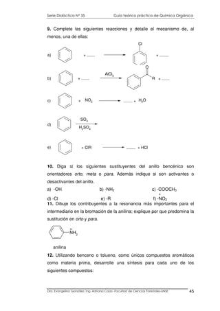 Serie Didáctica N° 35 Guía teórico práctica de Química Orgánica
Dra. Evangelina González. Ing. Adriana Corzo -Facultad de Ciencias Forestales-UNSE 45
9. Complete las siguientes reacciones y detalle el mecanismo de, al
menos, una de ellas:
10. Diga si los siguientes sustituyentes del anillo bencénico son
orientadores orto, meta o para. Además indique si son activantes o
desactivantes del anillo.
a) -OH b) -NH2 c) -COOCH3
+
d) -Cl e) -R f) -NO2
11. Dibuje los contribuyentes a la resonancia más importantes para el
intermediario en la bromación de la anilina; explique por que predomina la
sustitución en orto y para.
NH2
..
anilina
12. Utilizando benceno o tolueno, como únicos compuestos aromáticos
como materia prima, desarrolle una síntesis para cada uno de los
siguientes compuestos:
Cl
+ ....... + ........a)
AlCl3
R
O
+ ....... + .......b)
NO2+ ........ + H2Oc)
SO3
H2
SO4
d)
+ ClR ........ + HCle)
 