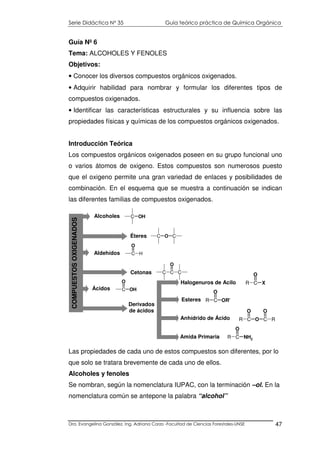 Serie Didáctica N° 35 Guía teórico práctica de Química Orgánica
Dra. Evangelina González. Ing. Adriana Corzo -Facultad de Ciencias Forestales-UNSE 47
Guía Nº 6
Tema: ALCOHOLES Y FENOLES
Objetivos:
• Conocer los diversos compuestos orgánicos oxigenados.
• Adquirir habilidad para nombrar y formular los diferentes tipos de
compuestos oxigenados.
• Identificar las características estructurales y su influencia sobre las
propiedades físicas y químicas de los compuestos orgánicos oxigenados.
Introducción Teórica
Los compuestos orgánicos oxigenados poseen en su grupo funcional uno
o varios átomos de oxigeno. Estos compuestos son numerosos puesto
que el oxigeno permite una gran variedad de enlaces y posibilidades de
combinación. En el esquema que se muestra a continuación se indican
las diferentes familias de compuestos oxigenados.
Las propiedades de cada uno de estos compuestos son diferentes, por lo
que solo se tratara brevemente de cada uno de ellos.
Alcoholes y fenoles
Se nombran, según la nomenclatura IUPAC, con la terminación –ol. En la
nomenclatura común se antepone la palabra “alcohol”
Amida Primaria
Alcoholes
Éteres
Aldehídos
Cetonas
Ácidos
Esteres
C OH
C O C
C H
O
C C
O
C
C OH
O
Derivados
de ácidos
Halogenuros de Acilo
Anhídrido de Ácido
R C
O
OR'
R C
O
X
R C
O
O C
O
R
R C
O
NH2
COMPUESTOSOXIGENADOS
 