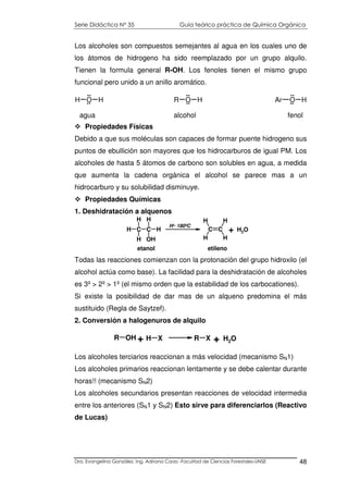 Serie Didáctica N° 35 Guía teórico práctica de Química Orgánica
Dra. Evangelina González. Ing. Adriana Corzo -Facultad de Ciencias Forestales-UNSE 48
Los alcoholes son compuestos semejantes al agua en los cuales uno de
los átomos de hidrogeno ha sido reemplazado por un grupo alquilo.
Tienen la formula general R-OH. Los fenoles tienen el mismo grupo
funcional pero unido a un anillo aromático.
Propiedades Físicas
Debido a que sus moléculas son capaces de formar puente hidrogeno sus
puntos de ebullición son mayores que los hidrocarburos de igual PM. Los
alcoholes de hasta 5 átomos de carbono son solubles en agua, a medida
que aumenta la cadena orgánica el alcohol se parece mas a un
hidrocarburo y su solubilidad disminuye.
Propiedades Químicas
1. Deshidratación a alquenos
Todas las reacciones comienzan con la protonación del grupo hidroxilo (el
alcohol actúa como base). La facilidad para la deshidratación de alcoholes
es 3º > 2º > 1º (el mismo orden que la estabilidad de los carbocationes).
Si existe la posibilidad de dar mas de un alqueno predomina el más
sustituido (Regla de Saytzef).
2. Conversión a halogenuros de alquilo
Los alcoholes terciarios reaccionan a más velocidad (mecanismo SN1)
Los alcoholes primarios reaccionan lentamente y se debe calentar durante
horas!! (mecanismo SN2)
Los alcoholes secundarios presentan reacciones de velocidad intermedia
entre los anteriores (SN1 y SN2) Esto sirve para diferenciarlos (Reactivo
de Lucas)
agua alcohol fenol
H O H
..
.. R O H
..
.. Ar O H
..
..
C CH
H
H
H
OHH
C C
H
H H
H
H+, 180ºC
+ H2O
etanol etileno
R OH H X R X+ + H2O
 