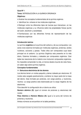 Serie Didáctica N° 35 Guía teórico práctica de Química Orgánica
Dra. Evangelina González. Ing. Adriana Corzo -Facultad de Ciencias Forestales-UNSE 5
Guía Nº 1
Tema: INTRODUCCIÓN A LA QUÍMICA ORGÁNICA
Objetivos:
• Analizar los conceptos fundamentales de la química orgánica.
• Identificar los enlaces en las moléculas orgánicas.
• Distinguir entre los diferentes tipos de fuerzas que interactúan, en las
moléculas orgánicas y su influencia sobre las propiedades físicas (punto
de fusión, ebullición y solubilidad).
• Familiarizarse con las diferentes formas de representación de las
moléculas orgánicas
Introducción teórica
La química orgánica es la química del carbono y de sus compuestos. Los
seres vivos estamos formados por moléculas orgánicas, proteínas, ácidos
nucleicos, azúcares y grasas. Todos ellos son compuestos cuya base
principal es el carbono. La química Orgánica esta presente en la vida
diaria. Estamos formados y rodeados por compuestos orgánicos. Casi
todas las reacciones de la materia viva involucran compuestos orgánicos.
Es imposible comprender la vida, al menos desde el punto de vista físico,
sin saber algo sobre química orgánica.
Conceptos fundamentales
Estructura electrónica de los átomos
Los átomos tienen un núcleo pequeño y denso rodeado por electrones. El
núcleo esta cargado positivamente y contiene la mayor parte de la masa
del átomo. Esta formado por protones, con carga positiva, y neutrones,
neutros. La carga positiva esta balanceada por la carga negativa de los
electrones.
Para describir la configuración de un átomo se utiliza:
Numero atómico (Z): igual al número de protones (y electrones) del
núcleo
Peso Atómico o Número Másico (A): igual a la suma del número de
protones y neutrones.
Ambos números se encuentran en la tabla periódica.
 