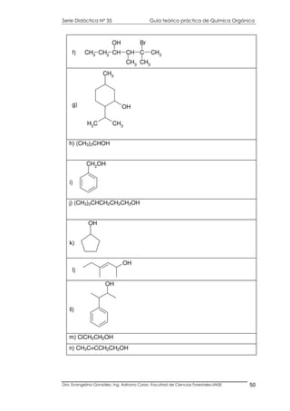 Serie Didáctica N° 35 Guía teórico práctica de Química Orgánica
Dra. Evangelina González. Ing. Adriana Corzo -Facultad de Ciencias Forestales-UNSE 50
CH3 CH2 CH CH C CH3
OH
CH3
Br
CH3
f)
h) (CH3)2CHOH
CH2OH
i)
j) (CH3)2CHCH2CH2CH2OH
OH
k)
OH
ll)
m) ClCH2CH2OH
n) CH3C≡CCH2CH2OH
CH3
OH
CH3
CH3
g)
OH
l)
 