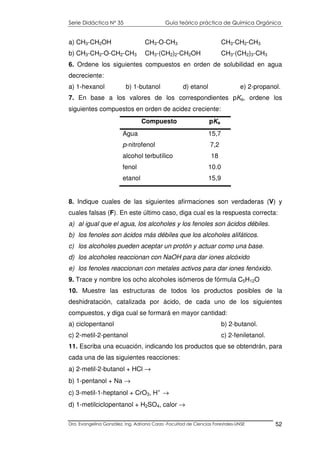 Serie Didáctica N° 35 Guía teórico práctica de Química Orgánica
Dra. Evangelina González. Ing. Adriana Corzo -Facultad de Ciencias Forestales-UNSE 52
a) CH3-CH2OH CH3-O-CH3 CH3-CH2-CH3
b) CH3-CH2-O-CH2-CH3 CH3-(CH2)2-CH2OH CH3-(CH2)3-CH3
6. Ordene los siguientes compuestos en orden de solubilidad en agua
decreciente:
a) 1-hexanol b) 1-butanol d) etanol e) 2-propanol.
7. En base a los valores de los correspondientes pKa, ordene los
siguientes compuestos en orden de acidez creciente:
Compuesto pKa
Agua 15,7
p-nitrofenol 7,2
alcohol terbutílico 18
fenol 10.0
etanol 15,9
8. Indique cuales de las siguientes afirmaciones son verdaderas (V) y
cuales falsas (F). En este último caso, diga cual es la respuesta correcta:
a) al igual que el agua, los alcoholes y los fenoles son ácidos débiles.
b) los fenoles son ácidos más débiles que los alcoholes alifáticos.
c) los alcoholes pueden aceptar un protón y actuar como una base.
d) los alcoholes reaccionan con NaOH para dar iones alcóxido
e) los fenoles reaccionan con metales activos para dar iones fenóxido.
9. Trace y nombre los ocho alcoholes isómeros de fórmula C5H12O
10. Muestre las estructuras de todos los productos posibles de la
deshidratación, catalizada por ácido, de cada uno de los siguientes
compuestos, y diga cual se formará en mayor cantidad:
a) ciclopentanol b) 2-butanol.
c) 2-metil-2-pentanol c) 2-feniletanol.
11. Escriba una ecuación, indicando los productos que se obtendrán, para
cada una de las siguientes reacciones:
a) 2-metil-2-butanol + HCl →
b) 1-pentanol + Na →
c) 3-metil-1-heptanol + CrO3, H+
→
d) 1-metilciclopentanol + H2SO4, calor →
 
