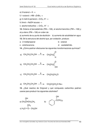 Serie Didáctica N° 35 Guía teórico práctica de Química Orgánica
Dra. Evangelina González. Ing. Adriana Corzo -Facultad de Ciencias Forestales-UNSE 53
e) 2-butanol + K →
f) 1-octanol + HBr +ZnBr2 →
g) 4-metil-2-pentanol + CrO3, H+
→
h) fenol + NaOH acuoso →
i) alcohol terbutílico + CrO3 , H+
→
12. Ordene el benzaldehído (PM = 106), el alcohol bencílico (PM = 108) y
el p-xileno (PM = 106) en orden de:
a) aumento de su punto de ebullición b) aumento de solubilidad en agua
13. Dé la estructura del alcohol que, por oxidación, produce:
a- 2-metilpropanal b- octanal
c- ciclohexanona d- acetaldehído.
14. ¿Cómo podrían efectuarse las siguientes transformaciones químicas?
CH3CH2CH2OH CH3CH2CH2Clc) ?
CH3
CH2
CH2
OH CH3CH2C
O
OH
b) ?
CH3
CH2
CH2
OH CH3CH2C
O
H
a) ?
CH3
CH2
CH2
OH CH3CH2CH2O-Na+d) ?
15. ¿Qué reactivo de Grignard y qué compuesto carbonílico podrían
usarse para producir los siguientes alcoholes?
a) CH3CHCH2CH3 b)
OH
C(CH3)2
OH
c) H2C C CH2OH
CH3
 