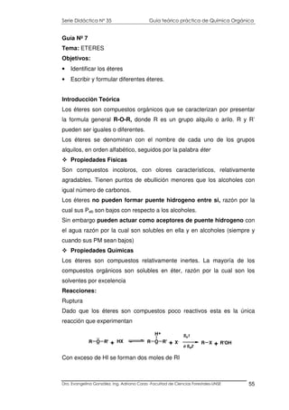 Serie Didáctica N° 35 Guía teórico práctica de Química Orgánica
Dra. Evangelina González. Ing. Adriana Corzo -Facultad de Ciencias Forestales-UNSE 55
Guía Nº 7
Tema: ETERES
Objetivos:
• Identificar los éteres
• Escribir y formular diferentes éteres.
Introducción Teórica
Los éteres son compuestos orgánicos que se caracterizan por presentar
la formula general R-O-R, donde R es un grupo alquilo o arilo. R y R’
pueden ser iguales o diferentes.
Los éteres se denominan con el nombre de cada uno de los grupos
alquilos, en orden alfabético, seguidos por la palabra éter
Propiedades Físicas
Son compuestos incoloros, con olores característicos, relativamente
agradables. Tienen puntos de ebullición menores que los alcoholes con
igual número de carbonos.
Los éteres no pueden formar puente hidrogeno entre si, razón por la
cual sus Peb son bajos con respecto a los alcoholes.
Sin embargo pueden actuar como aceptores de puente hidrogeno con
el agua razón por la cual son solubles en ella y en alcoholes (siempre y
cuando sus PM sean bajos)
Propiedades Químicas
Los éteres son compuestos relativamente inertes. La mayoría de los
compuestos orgánicos son solubles en éter, razón por la cual son los
solventes por excelencia
Reacciones:
Ruptura
Dado que los éteres son compuestos poco reactivos esta es la única
reacción que experimentan
Con exceso de HI se forman dos moles de RI
R O R' HX R O R'
H
R X R'OH
..
.. + ..
+
+ X-
SN1
ó SN2
+
 