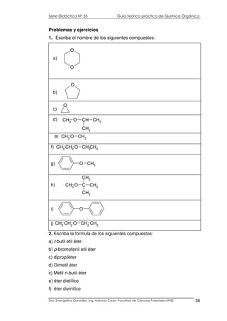 Serie Didáctica N° 35 Guía teórico práctica de Química Orgánica
Dra. Evangelina González. Ing. Adriana Corzo -Facultad de Ciencias Forestales-UNSE 56
CH3 O CH CH3
CH3
d)
Problemas y ejercicios
1. Escriba el nombre de los siguientes compuestos:
CH3
O CH3
e)
CH3
CH2
O CH2
CH3
f)
O CH3g)
CH3 O C CH3
CH3
CH3
h)
Oi)
CH2
O CH2
CH3
CH3j)
2. Escriba la formula de los siguientes compuestos:
a) t-butil etil éter.
b) p-bromofenil etil éter
c) dipropiléter
d) Dimetil éter
c) Metil n-butil éter
e) éter dietílico
f) éter divinilíco
O
b)
O
O
a)
O
c)
 