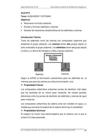 Serie Didáctica N° 35 Guía teórico práctica de Química Orgánica
Dra. Evangelina González. Ing. Adriana Corzo -Facultad de Ciencias Forestales-UNSE 58
Guía Nº 8
Tema: ALDEHIDOS Y CETONAS
Objetivos
• Reconocer la función carbonilo
• Escribir y formular aldehídos y cetonas
• Estudiar las reacciones características de los aldehídos y cetonas
Introducción Teórica
Tanto los aldehídos como las cetonas son compuestos orgánicos que
presentan el grupo carbonilo. Las cetonas tienen dos grupos alquilo (o
arilo) enlazados al grupo carbonilo. Los aldehídos tienen un grupo alquilo
(o arilo) y un átomo de hidrogeno unidos al grupo carbonilo.
Según la IUPAC la terminación característica para los aldehídos es -al
mientras que para las cetonas se utiliza la terminación -ona
Propiedades Físicas
Los compuestos carbonílicos presentan puntos de ebullición más bajos
que los alcoholes de su mismo peso molecular. No existen grandes
diferencias entre los puntos de ebullición de aldehídos y cetonas de igual
peso molecular.
Los compuestos carbonílicos de cadena corta son solubles en agua y a
medida que aumenta la longitud de la cadena disminuye la solubilidad
Propiedades Químicas
El oxigeno es mucho mas electronegativo que el carbono, por lo que el
enlace C-O esta polarizado.
C O
Grupo Carbonilo
R
C
O
R
Aldehído
H
C
O
R
Cetonas
 