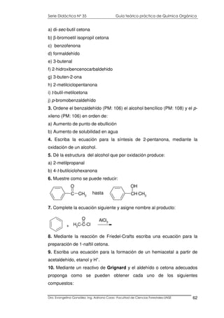 Serie Didáctica N° 35 Guía teórico práctica de Química Orgánica
Dra. Evangelina González. Ing. Adriana Corzo -Facultad de Ciencias Forestales-UNSE 62
a) di-sec-butil cetona
b) β-bromoetil isopropil cetona
c) benzofenona
d) formaldehído
e) 3-butenal
f) 2-hidroxibencenocarbaldehido
g) 3-buten-2-ona
h) 2-metilciclopentanona
i) t-butil-metilcetona
j) p-bromobenzaldehído
3. Ordene el benzaldehído (PM: 106) el alcohol bencílico (PM: 108) y el p-
xileno (PM: 106) en orden de:
a) Aumento de punto de ebullición
b) Aumento de solubilidad en agua
4. Escriba la ecuación para la síntesis de 2-pentanona, mediante la
oxidación de un alcohol.
5. Dé la estructura del alcohol que por oxidación produce:
a) 2-metilpropanal
b) 4-t-butilciclohexanona
6. Muestre como se puede reducir:
C CH3
O
hasta CH CH3
OH
7. Complete la ecuación siguiente y asigne nombre al producto:
8. Mediante la reacción de Friedel-Crafts escriba una ecuación para la
preparación de 1-naftil cetona.
9. Escriba una ecuación para la formación de un hemiacetal a partir de
acetaldehído, etanol y H+
.
10. Mediante un reactivo de Grignard y el aldehído o cetona adecuados
proponga como se pueden obtener cada uno de los siguientes
compuestos:
H3
C-C-Cl
O AlCl3
+
 