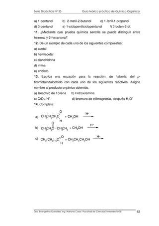 Serie Didáctica N° 35 Guía teórico práctica de Química Orgánica
Dra. Evangelina González. Ing. Adriana Corzo -Facultad de Ciencias Forestales-UNSE 63
a) 1-pentanol b) 2-metil-2-butanol c) 1-fenil-1-propanol
d) 3-pentanol e) 1-ciclopentilciclopentanol f) 3-buten-2-ol.
11. ¿Mediante cual prueba química sencilla se puede distinguir entre
hexenal y 2-hexanona?
12. Dé un ejemplo de cada uno de los siguientes compuestos:
a) acetal
b) hemiacetal
c) cianohidrina
d) imina
e) enolato.
13. Escriba una ecuación para la reacción, de haberla, del p-
bromobenzaldehído con cada uno de los siguientes reactivos. Asigne
nombre al producto orgánico obtenido.
a) Reactivo de Tollens b) Hidroxilamina.
c) CrO3, H+
d) bromuro de etilmagnesio, después H3O+
14. Complete:
CH3CH2C CH2CH3
O
+ CH3OH
H+
CH3CH2CH2C
H
O
+ CH3OH
H+
CH3(CH2)10C
O
H
a)
b)
c) + CH3CH2CH2OH
H+
 