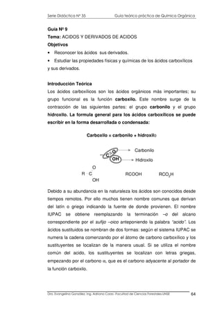 Serie Didáctica N° 35 Guía teórico práctica de Química Orgánica
Dra. Evangelina González. Ing. Adriana Corzo -Facultad de Ciencias Forestales-UNSE 64
Guía Nº 9
Tema: ACIDOS Y DERIVADOS DE ACIDOS
Objetivos
• Reconocer los ácidos sus derivados.
• Estudiar las propiedades físicas y químicas de los ácidos carboxílicos
y sus derivados.
Introducción Teórica
Los ácidos carboxílicos son los ácidos orgánicos más importantes; su
grupo funcional es la función carboxilo. Este nombre surge de la
contracción de las siguientes partes: el grupo carbonilo y el grupo
hidroxilo. La formula general para los ácidos carboxílicos se puede
escribir en la forma desarrollada o condensada:
Carboxilo = carbonilo + hidroxilo
Debido a su abundancia en la naturaleza los ácidos son conocidos desde
tiempos remotos. Por ello muchos tienen nombre comunes que derivan
del latín o griego indicando la fuente de donde provienen. El nombre
IUPAC se obtiene reemplazando la terminación –o del alcano
correspondiente por el sufijo –oico anteponiendo la palabra “acido”. Los
ácidos sustituidos se nombran de dos formas: según el sistema IUPAC se
numera la cadena comenzando por el átomo de carbono carboxílico y los
sustituyentes se localizan de la manera usual. Si se utiliza el nombre
común del acido, los sustituyentes se localizan con letras griegas,
empezando por el carbono α, que es el carbono adyacente al portador de
la función carboxilo.
R C
O
OH
RCOOH RCO2H
C
O
OH
Carbonilo
Hidroxilo
 