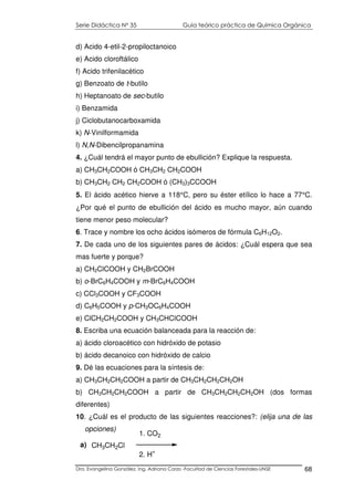 Serie Didáctica N° 35 Guía teórico práctica de Química Orgánica
Dra. Evangelina González. Ing. Adriana Corzo -Facultad de Ciencias Forestales-UNSE 68
d) Acido 4-etil-2-propiloctanoico
e) Acido cloroftálico
f) Acido trifenilacético
g) Benzoato de t-butilo
h) Heptanoato de sec-butilo
i) Benzamida
j) Ciclobutanocarboxamida
k) N-Vinilformamida
l) N,N-Dibencilpropanamina
4. ¿Cuál tendrá el mayor punto de ebullición? Explique la respuesta.
a) CH3CH2COOH ó CH3CH2 CH2COOH
b) CH3CH2 CH2 CH2COOH ó (CH3)3CCOOH
5. El ácido acético hierve a 118°C, pero su éster etílico lo hace a 77°C.
¿Por qué el punto de ebullición del ácido es mucho mayor, aún cuando
tiene menor peso molecular?
6. Trace y nombre los ocho ácidos isómeros de fórmula C6H12O2.
7. De cada uno de los siguientes pares de ácidos: ¿Cuál espera que sea
mas fuerte y porque?
a) CH2ClCOOH y CH2BrCOOH
b) o-BrC6H4COOH y m-BrC6H4COOH
c) CCl3COOH y CF3COOH
d) C6H5COOH y p-CH3OC6H4COOH
e) ClCH2CH2COOH y CH3CHClCOOH
8. Escriba una ecuación balanceada para la reacción de:
a) ácido cloroacético con hidróxido de potasio
b) ácido decanoico con hidróxido de calcio
9. Dé las ecuaciones para la síntesis de:
a) CH3CH2CH2COOH a partir de CH3CH2CH2CH2OH
b) CH3CH2CH2COOH a partir de CH3CH2CH2CH2OH (dos formas
diferentes)
10. ¿Cuál es el producto de las siguientes reacciones?: (elija una de las
opciones)
CH3CH2Cl
1. CO2
2. H
+
a)
 