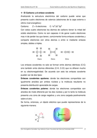 Serie Didáctica N° 35 Guía teórico práctica de Química Orgánica
Dra. Evangelina González. Ing. Adriana Corzo -Facultad de Ciencias Forestales-UNSE 7
El Carbono y el enlace covalente
Analizando la estructura electrónica del carbono puede verse que
presenta cuatro electrones de valencia (electrones de la capa externa o
último nivel energético):
Carbono: Z = 6 electrones C: 1s2
2s2
2p2
Con estos cuatro electrones los átomos de carbono tienen la mitad del
octeto electrónico. Como no son capaces ni de ganar cuatro electrones
mas ni de perder los que tienen, comúnmente forma enlaces covalentes y
comparte electrones con otros átomos o entre si mediante enlaces
simples, dobles o triples.
Los enlaces covalentes no solo se forman entre átomos idénticos (C-C)
sino también entre átomos diferentes (C-H, C-Cl) que no difieren mucho
en su electronegatividad. De acuerdo con esto los enlaces covalente
pueden ser de dos tipos:
Enlaces covalentes apolares: donde los electrones compartidos son
igualmente atraídos por ambos núcleos y la molécula resultante no
presenta distribución apreciable de cargas.
Enlaces covalentes polares: donde los electrones compartidos son
atraídos de modo diferente por los dos núcleos y por lo tanto la molécula
presenta una zona de carga negativa y una zona cargada positivamente
sobre el otro.
Se forma, entonces, un dipolo eléctrico que puede representarse de la
siguiente manera:
C C
H
H
H
H
C C
H
H
H
H
H
H C CH H
Etano Eteno Etino
 