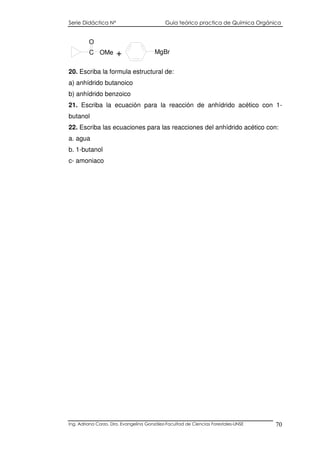 Serie Didáctica N° Guía teórico practica de Química Orgánica
Ing. Adriana Corzo. Dra. Evangelina González-Facultad de Ciencias Forestales-UNSE 70
C
O
OMe + MgBr
20. Escriba la formula estructural de:
a) anhídrido butanoico
b) anhídrido benzoico
21. Escriba la ecuación para la reacción de anhídrido acético con 1-
butanol
22. Escriba las ecuaciones para las reacciones del anhídrido acético con:
a. agua
b. 1-butanol
c- amoniaco
 