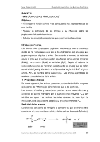 Serie Didáctica N° Guía teórico practica de Química Orgánica
Ing. Adriana Corzo. Dra. Evangelina González-Facultad de Ciencias Forestales-UNSE 71
Guía Nº 10
Tema: COMPUESTOS NITROGENADOS
Objetivos:
• Reconocer la función amino y los compuestos mas representativos de
esta familia
• Analizar la estructura de las aminas y su influencia sobre las
propiedades físicas de las mismas
• Estudiar las principales reacciones que experimentan las aminas
Introducción Teórica
Las aminas son compuestos orgánicos relacionados con el amoniaco
donde se ha reemplazado uno, dos o tres hidrógenos del amoniaco por
grupos orgánicos alquilos o arilos. De acuerdo al numero de radicales
alquilo o arilo que presentan pueden clasificarse como aminas primarias
(RNH2), secundarias (R2NH) o terciarias (R3N). Según el sistema de
nomenclatura común se nombran especificando los grupos que se hallan
unidos al nitrógeno y añadiendo el sufijo –amina, según la IUPAC el grupo
amino, -NH2, se nombra como sustituyente. Las aminas aromáticas se
nombran como derivados de la anilina
Propiedades Físicas
De manera general, las aminas presentan puntos de ebullición mayores
que alcanos de PM similares pero menores que la de alcoholes.
Las aminas primarias y secundarias pueden actuar como donoras y
aceptoras de puente Hidrogeno por lo cual presentan mayores Peb y son
solubles en agua. Las aminas terciarias carecen de este tipo de
interacción, solo actúan como aceptoras y presentan menores Peb.
Basicidad de las aminas
La tendencia del átomo de nitrógeno a compartir su par electrónico libre
caracteriza el comportamiento químico de las aminas (bases de Brönsted)
base
R N
H
H
H X R N
+
H
H
H X
:
+
ácido
[ ][ ]
[ ]2
3
b
RNH
OHRNH
K
−+
=
 