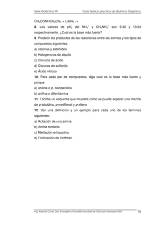 Serie Didáctica N° Guía teórico practica de Química Orgánica
Ing. Adriana Corzo. Dra. Evangelina González-Facultad de Ciencias Forestales-UNSE 75
CH3CONHCH2CH3 + LiAlH4 →
8. Los valores de pKa del NH4
+
y CH3NH3
+
son 9.30 y 10.64
respectivamente. ¿Cual es la base más fuerte?
9. Predecir los productos de las reacciones entre las aminas y los tipos de
compuestos siguientes:
a) cetonas y aldehídos
b) Halogenuros de alquilo
c) Cloruros de ácido
d) Cloruros de sulfonilo
e) Ácido nitroso
10. Para cada par de compuestos, diga cual es la base más fuerte y
porque:
a) anilina o p- cianoanilina
b) anilina o difenilamina
11. Escriba un esquema que muestre como se puede separar una mezcla
de p-toluidina, p-metilfenol y p-xileno
12. Dar una definición y un ejemplo para cada uno de los términos
siguientes:
a) Acilación de una amina
b) Amina terciaria
c) Metilación exhaustiva
d) Eliminación de Hoffman
 
