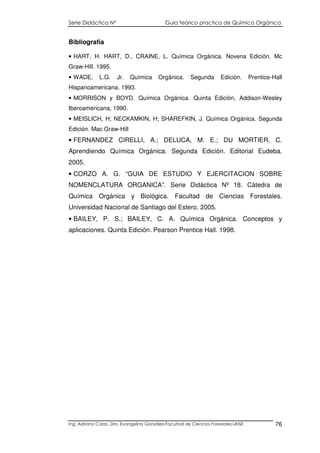Serie Didáctica N° Guía teórico practica de Química Orgánica
Ing. Adriana Corzo. Dra. Evangelina González-Facultad de Ciencias Forestales-UNSE 76
Bibliografía
• HART, H. HART, D., CRAINE, L. Química Orgánica. Novena Edición. Mc
Graw-Hill. 1995.
• WADE, L.G. Jr. Química Orgánica. Segunda Edición. Prentice-Hall
Hispanoamericana. 1993.
• MORRISON y BOYD. Química Orgánica. Quinta Edición, Addison-Wesley
Iberoamericana, 1990.
• MEISLICH, H; NECKAMKIN, H; SHAREFKIN, J. Química Orgánica. Segunda
Edición. Mac Graw-Hill
• FERNANDEZ CIRELLI, A.; DELUCA, M. E.; DU MORTIER, C.
Aprendiendo Química Orgánica. Segunda Edición. Editorial Eudeba.
2005.
• CORZO A. G. “GUIA DE ESTUDIO Y EJERCITACION SOBRE
NOMENCLATURA ORGANICA”. Serie Didáctica Nº 18. Cátedra de
Química Orgánica y Biológica. Facultad de Ciencias Forestales.
Universidad Nacional de Santiago del Estero. 2005.
• BAILEY, P. S.; BAILEY, C. A. Química Orgánica. Conceptos y
aplicaciones. Quinta Edición. Pearson Prentice Hall. 1998.
 