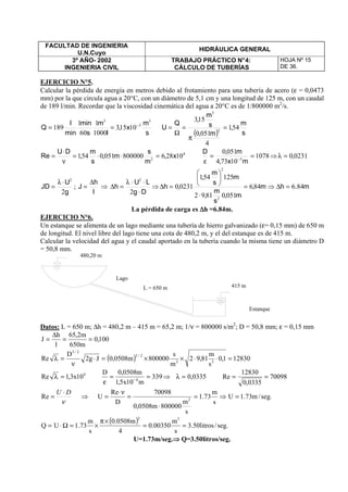FACULTAD DE INGENIERIA
U.N.Cuyo
HIDRÁULICA GENERAL
3º AÑO- 2002
INGENIERIA CIVIL
TRABAJO PRÁCTICO N°4:
CÁLCULO DE TUBERÍAS
HOJA Nº 15
DE 36.
EJERCICIO N°5.
Calcular la pérdida de energía en metros debido al frotamiento para una tubería de acero (ε = 0,0473
mm) por la que circula agua a 20°C, con un diámetro de 5,1 cm y una longitud de 125 m, con un caudal
de 189 l/min. Recordar que la viscosidad cinemática del agua a 20°C es de 1/800000 m2
/s.
s
m
x,
l
m
s
min
min
l
Q
3
3
3
10153
1000
1
60
1
189 −
==
( ) s
m
,
m,
s
m
,
Q
U 541
4
0510
153
2
3
=
π
=
Ω
=
4
2
102868000000510541 x,
m
s
m,
s
m
,
DU
Re =⋅⋅=
ν
⋅
= 1078
10734
0510
5
==
ε −
mx,
m,D
⇒ 02310,=λ
g
U
JD
2
2
⋅λ
= ;
l
h
J
∆
= ⇒
Dg
LU
h
⋅
⋅⋅λ
=∆
2
2
⇒ m.hm,
m,
s
m
,
m
s
m
,
,h 846846
05108192
125541
02310
2
2
=∆⇒=
⋅






=∆
La pérdida de carga es ∆∆∆∆h =6.84m.
EJERCICIO N°6.
Un estanque se alimenta de un lago mediante una tubería de hierro galvanizado (ε= 0,15 mm) de 650 m
de longitud. El nivel libre del lago tiene una cota de 480,2 m, y el del estanque es de 415 m.
Calcular la velocidad del agua y el caudal aportado en la tubería cuando la misma tiene un diámetro D
= 50,8 mm.
Datos: L = 650 m; ∆h = 480,2 m – 415 m = 65,2 m; 1/ν = 800000 s/m2
; D = 50,8 mm; ε = 0,15 mm
100,0
m650
m2,65
l
h
J ==
∆
=
( ) 128301,0
s
m
81,92
m
s
800000m0508,0Jg2
D
Re 22
2/3
2/3
=⋅⋅××=⋅
ν
=λ
4
10x3,1Re =λ 339
m10x5,1
m0508,0D
4
==
ε −
⇒ 0335,0=λ 70098
0335,0
12830
Re ==
ν
DU ⋅
=Re ⇒ .seg/m73.1U
s
m
73.1
s
m
800000m0508,0
70098
D
Re
U 2
=⇒=
⋅
=
ν⋅
=
( ) .seg/litros50.3
s
m
00350.0
4
m0508.0
s
m
73.1UQ
32
==
×π
×=Ω⋅=
U=1.73m/seg.⇒⇒⇒⇒ Q=3.50litros/seg.
415 m
480,20 m
L = 650 m
Lago
Estanque
 