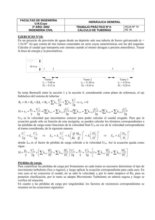 FACULTAD DE INGENIERIA
U.N.Cuyo
HIDRÁULICA GENERAL
3º AÑO- 2002
INGENIERIA CIVIL
TRABAJO PRÁCTICO N°4:
CÁLCULO DE TUBERÍAS
HOJA Nº 19
DE 36.
EJERCICIO N°10:
En un proyecto de provisión de aguas desde un depósito sale una tubería de hierro galvanizado (ε =
1,5x10-4
m) que consta de tres tramos conectados en serie cuyas características son las del esquema.
Calcular el caudal que transporta este sistema cuando el mismo desagua a presión atmosférica. Trazar
la línea de energía y la piezométrica.
Se toma Bernoulli entre la sección 1 y la sección 4, considerando como plano de referencia, el eje
hidráulico del sistema de tuberías:
0z
g2
U
g2
U
BBHB 4
2
i
fi
2
i
si4i41 =⇒λ+λ+=Σ∆+== ∑∑
( ) ( ) ( )
g2
U
g2
U
g2
U
g2
Up
zH
2
34
34f34s
2
23
23f23s
2
12
12f12s
2
344
4 ∑∑∑∑∑∑ λ+λ+λ+λ+λ+λ++
γ
+=
U34 es la velocidad que necesitamos conocer para poder calcular el caudal erogado. Para que la
ecuación quede sólo en función de esta incógnita, se pueden calcular los términos correspondientes a
las pérdidas de carga como funciones de la velocidad final U34 en vez de la velocidad correspondiente
al tramo considerado, de la siguiente manera:
g
U
g
U
i
i
i
22
2
34
4
2
λλ = ⇒
2
2
2
34
2
34
2
34
2
4 





=




 Ω
Ω
==
i
i
i
i
i
ii
D
D
Q
Q
U
U
λλλλ ⇒
4
34
4 





=
i
ii
D
D
λλ
donde λi4 es el factor de pérdida de carga referido a la velocidad U34. Así la ecuación queda como
sigue:






λ+λ+×+
γ
=





λ+λ++
γ
= ∑∑∑∑ 4
i
4
34
4fi4
i
4
34
4si
2
344
2
34
4
i
4
34
4fi4
i
4
34
4si
2
344
D
D
D
D
1
g2
Up
g2
U
D
D
D
D
g2
Up
H
Pérdidas de carga.
Para cuantificar las pérdidas de carga por frotamiento en cada tramo es necesario determinar el tipo de
movimiento turbulento (liso o rugoso), y luego aplicar la ecuación correspondiente para cada caso. En
este caso al no conocerse el caudal, no se sabe la velocidad, y por lo tanto tampoco el Re, para su
posterior clasificación, por lo tanto se adopta Movimiento Turbulento en tubería rugosa y luego se
verifica tal situación.
En cuanto a las pérdidas de carga por singularidad, los factores de resistencia correspondientes se
resumen en las ecuaciones siguientes:
Tramo 1
L1 = 5.00 m
D1 = 0,15 m
Tramo 3
L3 = 8.50 m
D3 = 0,20 m
Tramo 2
L2 = 21.80 m
D2 = 0,30 m
H=6 m
1 2 3 4
 