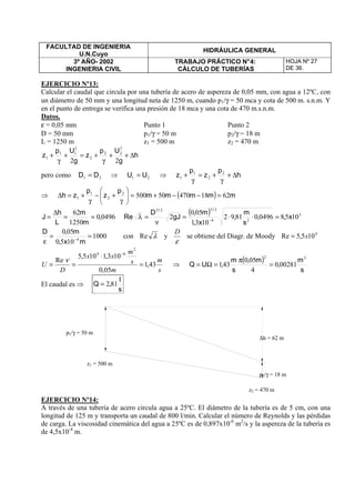 FACULTAD DE INGENIERIA
U.N.Cuyo
HIDRÁULICA GENERAL
3º AÑO- 2002
INGENIERIA CIVIL
TRABAJO PRÁCTICO N°4:
CÁLCULO DE TUBERÍAS
HOJA Nº 27
DE 36.
EJERCICIO Nº13:
Calcular el caudal que circula por una tubería de acero de aspereza de 0,05 mm, con agua a 12ºC, con
un diámetro de 50 mm y una longitud neta de 1250 m, cuando p1/γ = 50 mca y cota de 500 m. s.n.m. Y
en el punto de entrega se verifica una presión de 18 mca y una cota de 470 m.s.n.m.
Datos.
ε = 0,05 mm Punto 1 Punto 2
D = 50 mm p1/γ = 50 m p2/γ = 18 m
L = 1250 m z1 = 500 m z2 = 470 m
h
g
Up
z
g
Up
z ∆++
γ
+=+
γ
+
22
2
22
2
2
11
1
pero como 21 DD = ⇒ 21 UU = ⇒ h
p
z
p
z ∆+
γ
+=
γ
+ 2
2
1
1
⇒ ( ) mmmmm
p
z
p
zh 6218470505002
2
1
1 =−−+=





γ
+−
γ
+=∆
04960
1250
62
,
m
m
L
h
J ==
∆
=
( ) 3
26
2323
1058049608192
1031
050
2 x,,
s
m
,
x,
m,
gJ
D
Re
//
=⋅⋅=
ν
=λ −
1000
1050
050
4
==
ε −
mx,
m,D
con λRe y
ε
D
se obtiene del Diagr. de Moody 4
105,5Re x=
s
m
m
s
m
xx
D
U 43,1
05,0
103,1105,5
Re
2
64
=
⋅
=
⋅
=
−
ν
⇒
( )
s
m
,
m,
s
m
,UQ
32
002810
4
050
431 =
π
=Ω=
El caudal es ⇒
s
l
,Q 812=
EJERCICIO Nº14:
A través de una tubería de acero circula agua a 25ºC. El diámetro de la tubería es de 5 cm, con una
longitud de 125 m y transporta un caudal de 800 l/min. Calcular el número de Reynolds y las pérdidas
de carga. La viscosidad cinemática del agua a 25ºC es de 0,897x10-6
m2
/s y la aspereza de la tubería es
de 4,5x10-4
m.
z1 = 500 m
z2 = 470 m
p1/γ = 50 m
p2/γ = 18 m
∆h = 62 m
 