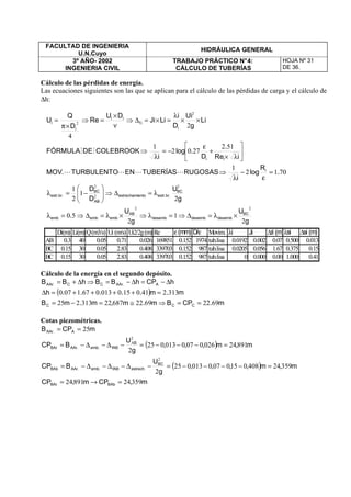 FACULTAD DE INGENIERIA
U.N.Cuyo
HIDRÁULICA GENERAL
3º AÑO- 2002
INGENIERIA CIVIL
TRABAJO PRÁCTICO N°4:
CÁLCULO DE TUBERÍAS
HOJA Nº 31
DE 36.
Cálculo de las pérdidas de energía.
Las ecuaciones siguientes son las que se aplican para el cálculo de las pérdidas de carga y el cálculo de
∆h:
Cálculo de la energía en el segundo depósito.
( )
m.CPBm.m,m.mB
m.m.....h
hCPhBBhBB
CCC
A.AArCC.AAr
6922692268722313225
31324101500130671070
==⇒≅=−=
=++++=∆
∆−=∆−=⇒∆+=
Cotas piezométricas.
( )
( )
m,CPm,CP
m,m,,,,
g
U
BCP
m,m,,,
g
U
BCP
mCPB
BAbBAr
BC
.estrechfAB.emb.AArBAb
B
fAB.emb.AArBAr
A.AAr
3592489124
359244080150070013025
2
891240260070013025
2
25
2
2
A
=→=
=−−−−=−∆−∆−∆−=
=−−−=−∆−∆−=
==
g
U
g
U
.
g
U
D
D
.
R
log
i
RUGOSASTUBERÍASENTURBULENTO.MOV
iRe
.
D
.log
i
COLEBROOKDEFÓRMULA
Li
g
Ui
D
i
LiJi
DU
Re
D
Q
U
BC
desembdesembdesemb
AB
embembemb
BC
.br.estrentoestrechami
AB
BC
.br.estr
i
ii
i
if
ii
i
i
2
1
2
50
2
1
2
1
7012
1
512
2702
1
2
4
22
2
2
2
2
2
×λ=∆⇒=λ⇒×λ=∆⇒=λ
λ=∆⇒





−=λ
=
ε
−
λ
⇒






λ×
+
ε
−=
λ
⇒
××
λ
=×=∆⇒
ν
×
=⇒
×π
=
LLLL
MM
Di(m) Li(m)Q(m3/s) Ui (m/s) Ui2/2g(m) Re ε(mm) D/ε Movim. λi Ji ∆fi (m)λsi ∆si (m)
AB 0.3 40 0.05 0.71 0.026 169851 0.152 1974 tub.lisa 0.0192 0.002 0.07 0.500 0.013
BC 0.15 30 0.05 2.83 0.408 339703 0.152 987 tub.lisa 0.0205 0.056 1.67 0.375 0.15
BC 0.15 30 0.05 2.83 0.408 339703 0.152 987 tub.lisa 0 0.000 0.00 1.000 0.41
 
