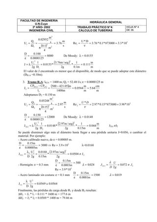 FACULTAD DE INGENIERIA
U.N.Cuyo
HIDRÁULICA GENERAL
3º AÑO- 2002
INGENIERIA CIVIL
TRABAJO PRÁCTICO N°4:
CÁLCULO DE TUBERÍAS
HOJA Nº 4
DE 36.
( ) s
m
76.3
m
4
1.0
s
m
02952.0
Q
U
2
2
3
1
1
1 =
π
=
Ω
= 5
1 10*3.3873000*1.0*76.3
D*U
Re ==
ν
=
8000
0000125.0
100.0D
==
ε
De Moody: λ = 0.0155
( )
m
m
111.0
m1.0
1
*
g2
seg/m76.3
*0155.0
D
1
g2
U
J
2
1
2
1
==λ=
El valor de J encontrado es menor que el disponible, de modo que se puede adoptar este diámetro
(DR1A =0.10m).
3. Tramo R2A: lR2A = 1400 m; Q2 = 52.48 l/s; ε = 0.0000125 m
( ) ( ) ( )
m
cm
64.5
m
m
0564.0
m1400
m05.421500
l
CPCP
J
2
A2R
2 ==
−
=
−
=
Adoptamos D2 = 0.150 m
( ) s
m
97.2
m
4
15.0
s
m
05248.0
Q
U
2
2
2
2
2
2 =
π
=
Ω
= 5
2 10*98.3873000*15.0*97.2
*
Re ===
ν
DU
12000
0000125.0
150.0D
==
ε
De Moody: λ = 0.0148
( )
( )
m
m
044.0
m15.0
1
*
g2
seg/m97.2
*0148.0
D
1
g2
U
J
2
2
2
2
i2 ==λ= J2(i) ≠J2
Se puede disminuir algo más el diámetro hasta llegar a una pérdida unitaria J=0.056, o cambiar el
material. Por ejemplo:
- Acero calibrado nuevo, de ε = 0.00005 m.
5
109.3Re3000
m00005.0
m15.0D
×=⇒==
ε
λ=0.0168
( )
2
22
22
)i(2 J0504.0
g2
seg/m97.2
*
m15.0
0168.0
g2
U
D
J ≠==
λ
=
- Hormigón: ε = 0.3 mm
5
10*9.3Re
500
m0003.0
m15.0D
=
==
ε λ = 0 024. J
D
U
g
Ji2 2
2
0 072( ) .= = ≠
λ
- Acero laminado sin costura: ε = 0.1 mm 1500
m0001.0
m15.0D
==
ε
λ = 0 019.
0564.00569.0
g2
U
D
J
2
)i( ≅=
λ
=
Finalmente, las pérdidas de carga desde R1 y desde R2 resultan:
∆H1 = J1 * l1 = 0.111 * 1600 m = 177.6 m
∆H2 = J2 * l2 = 0.0569 * 1400 m = 79.66 m
 