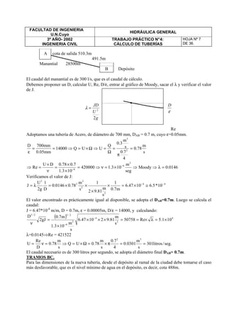 FACULTAD DE INGENIERIA
U.N.Cuyo
HIDRÁULICA GENERAL
3º AÑO- 2002
INGENIERIA CIVIL
TRABAJO PRÁCTICO N°4:
CÁLCULO DE TUBERÍAS
HOJA Nº 7
DE 36.
A cota de salida 510.3m
491.5m
Manantial 28500m
B Depósito
El caudal del manantial es de 300 l/s, que es el caudal de cálculo.
Debemos proponer un D, calcular U, Re, D/ε, entrar al gráfico de Moody, sacar el λ y verificar el valor
de J.
g
U
JD
2
2
=λ
ε
D
Re
Adoptamos una tubería de Acero, de diámetro de 700 mm, DAB = 0.7 m, cuyo ε=0.05mm.
0146.0Moody
seg
m
103.1420000
103.1
7.078.0DU
Re
s
m
78.0
4
7.0
s
m
3.0
Q
UUQ14000
mm05.0
mm700D
2
6
6
2
3
=λ⇒⇒×=ν⇒=
×
×
=
ν
×
=⇒
=
π
=
Ω
=⇒Ω×=⇒==
ε
−
−
Verificamos el valor de J:
44
2
2
2
2
2
10*5.61047.6
m7.0
1
s
m
81.92
1
s
m
78.00146.0
D
1
g2
U
J −−
≅×=×
×
××=λ=
El valor encontrado es prácticamente igual al disponible, se adopta el DAB=0.7m. Luego se calcula el
caudal:
J = 6.47*10-4
m/m, D = 0.7m, ε = 0.00005m, D/ε = 14000, y calculando:
( ) 4
2
4
2
6
2/32/3
101.5Re50758
s
m
81.921047.6
s
m
103.1
m7.0
gJ2
D
×=λ×==×××
×
=
ν
−
−
λ=0.0145⇒Re = 421522
.seg/litros301
s
m
0301.0
4
7.0
s
m
78.0UQ
s
m
78.0
D
Re
U
32
==π×=Ω×=⇒=ν=
El caudal necesario es de 300 litros por segundo, se adopta el diámetro final DAB= 0.7m.
TRAMOS BC.
Para las dimensiones de la nueva tubería, desde el depósito al ramal de la ciudad debe tomarse el caso
más desfavorable, que es el nivel mínimo de agua en el depósito, es decir, cota 488m.
 