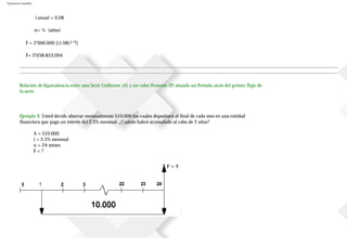 Ejercicios resueltos
i anual = 0.08
n= ¼ (años)
F = 2’000.000 [(1.08)1/4]
F= 2’038.853,094
Relación de Equivalencia entre una Serie Uniforme (A) y un valor Presente (P) situado un Periodo atrás del primer flujo de
la serie.
Ejemplo 9. Usted decide ahorrar mensualmente $10.000 los cuales depositará al final de cada mes en una entidad
financiera que paga un interés del 2.5% mensual. ¿Cuánto habrá acumulado al cabo de 2 años?
A = $10.000
i = 2.5% mensual
n = 24 meses
F = ?
 