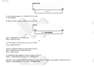 Ejercicios resueltos
La cuota mensual a pagar es A= 70.000 (A/P, 0.75%, 240)
A= US$ 629.8082
El saldo del crédito cuando se venda la casa, en el año 10:
Saldo = 629.8082 (P/A, 0.75%, 240-120)
Saldo = US$49718.1229
La tasa de cambio en 10 años será: TC120= TC0 *(1+DEV)
TC120= $5969.3229/US$
Entonces, el saldo del crédito en el momento de la venta es:
Saldo = US$49718.1229 * ($5969.3229/US$)
Saldo = $296783.528
La cantidad del crédito pagada en 10 años, en dólares actuales es:
Pagado = US$629.8082 (P/A, 0.75, 120) = US$49718.1229
Aplicando a cada cuota del crédito la rentabilidad que se desea obtener se calcula el valor pagado en dólares del año 10:
Pagado10= US$629.8082 (F/A, 1.5%, 120) = US$208648.0093
 