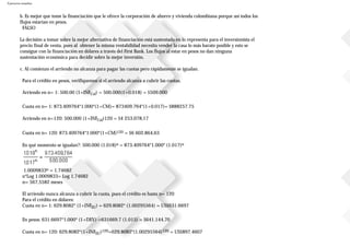 Ejercicios resueltos
b. Es mejor que tome la financiación que le ofrece la corporación de ahorro y vivienda colombiana porque así todos los
flujos estarían en pesos.
FALSO
La decisión a tomar sobre la mejor alternativa de financiación está sustentada en lo representa para el inversionista el
precio final de venta, pues al obtener la misma rentabilidad necesita vender la casa lo más barato posible y esto se
consigue con la financiación en dólares a través del First Bank. Los flujos al estar en pesos no dan ninguna
sustentación económica para decidir sobre la mejor inversión.
c. Al comienzo el arriendo no alcanza para pagar las cuotas pero rápidamente se igualan.
Para el crédito en pesos, verifiquemos si el arriendo alcanza a cubrir las cuotas.
Arriendo en n= 1: 500.00 (1+INFCol) = 500.000(1+0.018) = $509.000
Cuota en n= 1: 873.409764*1.000*(1+CM)= 873409.764*(1+0.017)= $888257.75
Arriendo en n=120: 500.000 (1+INFCol)120 = $4253.078,17
Cuota en n= 120: 873.409764*1.000*(1+CM)120 = $6602.864,63
En qué momento se igualan?: 500.000 (1.018)n = 873.409764*1.000* (1.017)n
1.0009833n = 1.74682
n*Log 1.0009833= Log 1.74682
n= 567,5582 meses
El arriendo nunca alcanza a cubrir la cuota, pues el crédito es hasta n= 120
Para el crédito en dólares:
Cuota en n= 1: 629.8082* (1+INFEU) = 629.8082* (1.00295564) = US$631.6697
En pesos: 631.6697*1.000* (1+DEV) =631669.7 (1.015) = $641.144,70
Cuota en n= 120: 629.8082*(1+INFEU)120=629.8082*(1.00295564)120 = US$897.4607
 