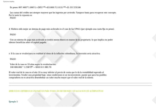 Ejercicios resueltos
En pesos: 897.4607*1.000*(1+DEV)120=631669.7(1.015)120=$5357.232,68
Las cuotas del crédito son siempre mayores que los ingresos por arriendo. Tampoco basta para recuperar este concepto.
Por lo tanto la repuesta es:
FALSO
d. Hubiera sido mejor un sistema de pago más acelerado en el caso de los UPACs (por ejemplo una cuota fija en pesos).
FALSO
Con un sistema de pago más acelerado se tendrá menos dinero en manos de su propietario, lo que implica no poder
obtener beneficios sobre el capital pagado.
e. Si la casa se revalorizara en realidad al ritmo de la inflación colombiana, la inversión sería atractiva.
FALSO
Valor de la casa en 10 años según la revalorización:
100000.000 * 1.2387210 = $850611.982,70
El valor real de la casa en el año 10 es muy inferior al precio de venta que le da la rentabilidad esperada al
inversionista. Vender una propiedad bajo estas condiciones es un inconveniente, puesto que para los posibles
compradores no es atractivo desembolsar un valor mucho mayor que el valor real de la misma.
EJERCICIOS CRITERIOS ECONOMICOS PARA TOMA DE DECISIONES Y EVALUACION DE ALTERNATIVAS
Ejemplo 5
 