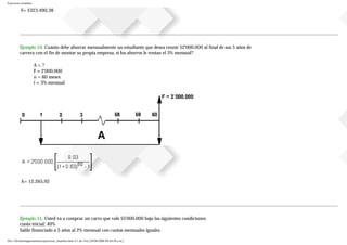 Ejercicios resueltos
F= $323.490,38
Ejemplo 10. Cuánto debe ahorrar mensualmente un estudiante que desea reunir $2'000.000 al final de sus 5 años de
carrera con el fin de montar su propia empresa, si los ahorros le rentan el 3% mensual?
A = ?
F = 2'000.000
n = 60 meses
i = 3% mensual
A= 12.265,92
Ejemplo 11. Usted va a comprar un carro que vale $5'000.000 bajo las siguientes condiciones:
cuota inicial: 40%
Saldo financiado a 5 años al 2% mensual con cuotas mensuales iguales.
file:///D|/tutoringeconomica/ejercicios_resueltos.htm (11 de 116) [28/08/2008 09:44:50 a.m.]
 