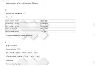 Ejercicios resueltos
Sigue siendo mejor opción A + B +D sin tomar el préstamo.
D.
VR = (VFI total / INVERSION) 1/n - 1
Con n = 4
VR A = 0.3269 32.69% TIR A = 35%
VR B = 0.3017 30.17% TIR B = 32%
VR C = 0.2873 28.73% TIR C = 30%
VR D = 0.33 33.00% TIR D = 33%
VR E = 0.2950 29.50% TIR E = 31%
La mayor rentabilidad nos la otorga el proyecto D.
E.
Programación lineal
Vamos a optimizar el VPN
VPN = VPNAX1 + VPNBX2 + VPNCX3 + VPNDX4 + VPNEX5
CAPITAL = CAPAX1 + CAPBX2 + CAPCX3 + CAPDX4 + CAPEX5
Condiciones:
Mutuamente excluyentes
 
