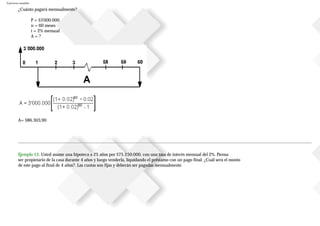 Ejercicios resueltos
¿Cuánto pagará mensualmente?
P = $3'000.000
n = 60 meses
i = 2% mensual
A = ?
A= $86.303,90
Ejemplo 12. Usted asume una hipoteca a 25 años por $75250.000, con una tasa de interés mensual del 2%. Piensa
ser propietario de la casa durante 4 años y luego venderla, liquidando el préstamo con un pago final. ¿Cuál será el monto
de este pago al final de 4 años?. Las cuotas son fijas y deberán ser pagadas mensualmente.
 