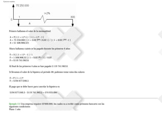 Ejercicios resueltos
Primero hallamos el valor de la mensualidad:
A = P [ ( 1 + i )n i ] / [ ( 1 + i )n - 1 ]
A = 75250.000 [ ( 1 + 0,02 )300 ( 0,02 ) ] / [ ( 1 + 0.02 )300 -1 ]
A = $1508.968,521
Ahora hallamos cuánto se ha pagado durante los primeros 4 años:
F = A [ ( 1 + i )n - 1 ] / i
F = 1508.968,52 [ ( 1 + 0,02 )48 - 1 ] / 0,02
F = $119741.962,6
Al final de los primeros 4 años se han pagado $ 119741.962,6
Si llevamos el valor de la hipoteca al periodo 48, podemos restar estos dos valores
F = P ( 1 + i )n
F = $194677.046,5
El pago que se debe hacer para cancelar la hipoteca es:
$194677.046,5 - $119741.962,5 = $74935.084
Ejemplo 13. Una empresa requiere $2'000.000, los cuales va a recibir como préstamo bancario con las
siguientes condiciones:
Plazo: 1 año
 