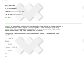 Ejercicios resueltos
A = $788.487,8868
El porcentaje de sueldo:
5’000.000 ---------------------- 100%
788.487,8868------------------- X
X = 15.77%
Ejemplo 16. Su empresa obtiene un crédito a corto plazo para capital de trabajo. Si el valor del crédito es $5’000.000, la
tasa de interés mensual es del 1.2% y el crédito se pagará en cuotas fijas al final de cada bimestre durante un año,
determine el valor de la cuota a pagar y desarrolle una tabla en la que muestre para cada periodo el saldo inicial, el
monto de intereses causado, la cuota a pagar, el abono a capital y el saldo final.
Primero que todo, se debe convertir la tasa de interés del periodo menor (mensual) a la tasa de interés del período
mayor (bimestral)
ii = = 0.024144
DATOS:
P = 5’000.000
ii bimestral = 0.024144
n = 6 Bimestres
A =
A =
 