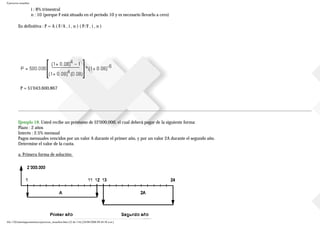 Ejercicios resueltos
i : 8% trimestral
n : 10 (porque F está situado en el periodo 10 y es necesario llevarlo a cero)
En definitiva : P = A ( F/A , i , n ) ( P/F , i , n )
P = $1'043.600,867
Ejemplo 18. Usted recibe un préstamo de $2'000.000, el cual deberá pagar de la siguiente forma:
Plazo : 2 años
Interés : 2.5% mensual
Pagos mensuales vencidos por un valor A durante el primer año, y por un valor 2A durante el segundo año.
Determine el valor de la cuota.
a. Primera forma de solución:
file:///D|/tutoringeconomica/ejercicios_resueltos.htm (22 de 116) [28/08/2008 09:44:50 a.m.]
 