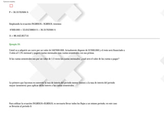 Ejercicios resueltos
P = 36.35762684 A
Empleando la ecuación INGRESOS= EGRESOS, tenemos:
6’000.000 = 33.05238804 A + 36.35762684 A
A = 86.442,85714
Ejemplo 20.
Usted va a adquirir un carro por un valor de $40’000.000. Actualmente dispone de $5’000.000 y el resto será financiado a
3 años al 1.3% mensual y pagará cuotas mensuales mas cuotas semestrales con sus primas.
Si las cuotas semestrales son por un valor de 1.5 veces las cuotas mensuales; ¿cuál será el valor de las cuotas a pagar?
Lo primero que hacemos es convertir la tasa de interés del periodo menor (meses) a la tasa de interés del periodo
mayor (semestres) para aplicar dicho interés a las cuotas semestrales:
Para utilizar la ecuación INGRESOS=EGRESOS; es necesario llevar todos los flujos a un mismo periodo; en este caso
se llevarán al periodo 0:
 