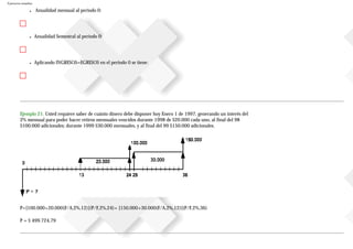 Ejercicios resueltos
● Anualidad mensual al periodo 0:
● Anualidad Semestral al periodo 0:
● Aplicando INGRESOS=EGRESOS en el periodo 0 se tiene:
Ejemplo 21. Usted requiere saber de cuánto dinero debe disponer hoy Enero 1 de 1997, generando un interés del
2% mensual para poder hacer retiros mensuales vencidos durante 1998 de $20.000 cada uno, al final del 98
$100.000 adicionales; durante 1999 $30.000 mensuales, y al final del 99 $150.000 adicionales.
P=[100.000+20.000(F/A,2%,12)](P/F,2%,24)+ [150.000+30.000(F/A,2%,12)](P/F,2%,36)
P = $ 499.724,79
 