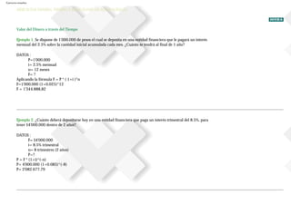 Ejercicios resueltos
EJERCICIOS DINERO, TIEMPO Y RELACIONES DE EQUIVALENCIA
Valor del Dinero a través del Tiempo
Ejemplo 1. Se dispone de 1'000.000 de pesos el cual se deposita en una entidad financiera que le pagará un interés
mensual del 2.5% sobre la cantidad inicial acumulada cada mes. ¿Cuánto se tendrá al final de 1 año?
DATOS :
P=1'000.000
i= 2.5% mensual
n= 12 meses
F= ?
Aplicando la fórmula F = P * ( 1+i )^n
F=1'000.000 (1+0.025)^12
F = 1'344.888,82
Ejemplo 2. ¿Cuánto deberá depositarse hoy en una entidad financiera que paga un interés trimestral del 8.5%, para
tener $4'000.000 dentro de 2 años?
DATOS :
F= $4'000.000
i= 8.5% trimestral
n= 8 trimestres (2 años)
P=?
P = F * (1+i)^(-n)
P= 4'000.000 (1+0.085)^(-8)
P= 2'082.677,79
 