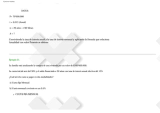 Ejercicios resueltos
DATOS:
P= 70’000.000
i = 0.013 (Anual)
n = 20 años = 240 Meses
A = ?
Convirtiendo la tasa de interés anual a la tasa de interés mensual y aplicando la fórmula que relaciona
Anualidad con valor Presente se obtiene:
Ejemplo 31.
Su familia está analizando la compra de una vivienda por un valor de $100’000.000.
La cuota inicial será del 30% y el saldo financiado a 20 años con tasa de interés anual efectiva del 13%
¿Cuál será la cuota a pagar en dos modalidades?
a) Cuota fija Mensual
b) Cuota mensual creciente en un 0.5%
■ CUOTA FIJA MENSUAL
 