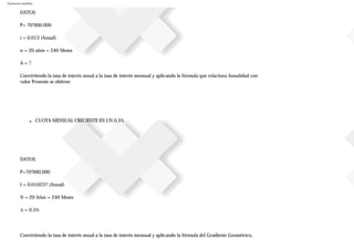 Ejercicios resueltos
DATOS:
P= 70’000.000
i = 0.013 (Anual)
n = 20 años = 240 Meses
A = ?
Convirtiendo la tasa de interés anual a la tasa de interés mensual y aplicando la fórmula que relaciona Anualidad con
valor Presente se obtiene:
■ CUOTA MENSUAL CRECIENTE EN UN 0.5%
DATOS:
P=70’000.000
I = 0.010237 (Anual)
N = 20 Años = 240 Meses
∆ = 0.5%
Convirtiendo la tasa de interés anual a la tasa de interés mensual y aplicando la fórmula del Gradiente Geométrico,
 