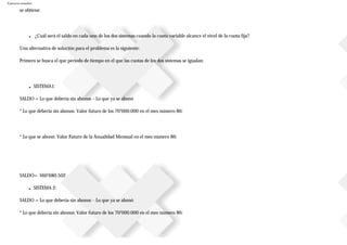 Ejercicios resueltos
se obtiene:
■ ¿Cuál será el saldo en cada uno de los dos sistemas cuando la cuota variable alcance el nivel de la cuota fija?
Una alternativa de solución para el problema es la siguiente:
Primero se busca el que periodo de tiempo en el que las cuotas de los dos sistemas se igualan:
■ SISTEMA1:
SALDO = Lo que debería sin abonos – Lo que ya se abonó
* Lo que debería sin abonos: Valor futuro de los 70’000.000 en el mes número 86:
* Lo que se abonó: Valor Futuro de la Anualidad Mensual en el mes número 86:
SALDO= $60’680.502
■ SISTEMA 2:
SALDO = Lo que debería sin abonos – Lo que ya se abonó
* Lo que debería sin abonos: Valor futuro de los 70’000.000 en el mes número 86:
 