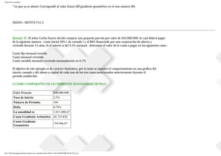Ejercicios resueltos
* Lo que ya se abonó: Corresponde al valor futuro del gradiente geométrico en el mes número 86:
SALDO= $83’074.751,3
Ejemplo 32. El señor Carlos Suarez decide comprar una pequeña parcela por valor de $50.000.000, la cual deberá pagar
de la siguiente manera : cuota inicial 20% ( de contado ) y el 80% financiado por una corporación de ahorro y
vivienda durante 15 años. Si el interés es del 2,5% mensual , determine el valor de la cuota a pagar en los siguientes casos :
Cuota fija mensual vencida
Cuota mensual creciente
Cuota variable mensual creciendo mensualmente en 0,7%
El objetivo de este ejemplo es de carácter ilustrativo, por lo tanto se muestra el comportamiento en una gráfica del
interés causado y del abono a capital de cada uno de los tres casos mencionados anteriormente durante el
periodo establecido.
CUADRO COMPARATIVO DE LAS DIFERENTES MODALIDADES DE PAGO
Valor Presente $40.000.000
Tasa de interés 2,5%
Número de Periodos 180
Delta 0,70%
La anualidad es 1.011.880,47
Cuota Gradiente Aritmético 26.725,830
Cuota Gradiente
Geométrico
750.946,97
file:///D|/tutoringeconomica/ejercicios_resueltos.htm (40 de 116) [28/08/2008 09:44:50 a.m.]
 