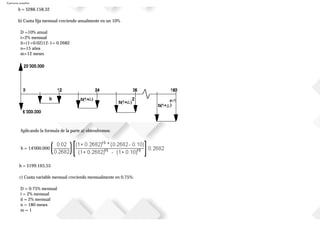 Ejercicios resueltos
b = $288.158,32
b) Cuota fija mensual creciendo anualmente en un 10%
D =10% anual
i=2% mensual
ii=(1+0.02)12-1= 0.2682
n=15 años
m=12 meses
Aplicando la formula de la parte a) obtendremos:
b = 14'000.000
b = $199.165,55
c) Cuota variable mensual creciendo mensualmente en 0.75%:
D = 0.75% mensual
i = 2% mensual
ii = 2% mensual
n = 180 meses
m = 1
 